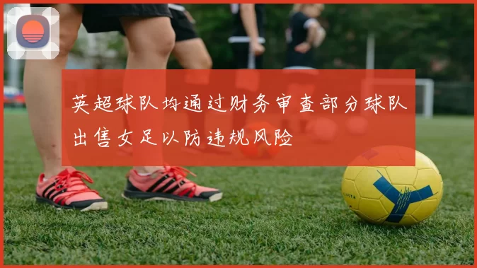 英超球队均通过财务审查部分球队出售女足以防违规风险