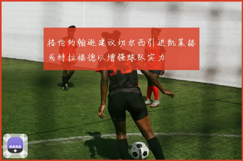 格伦约翰逊建议切尔西引进凯莱赫或特拉福德以增强球队实力