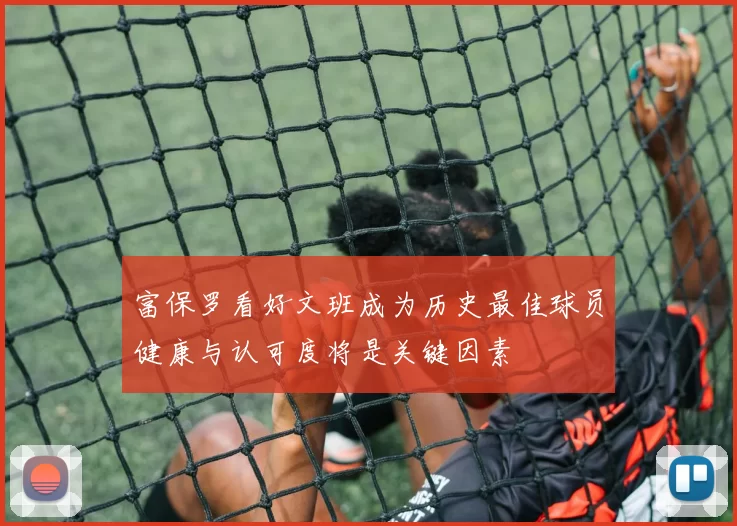 富保罗看好文班成为历史最佳球员健康与认可度将是关键因素