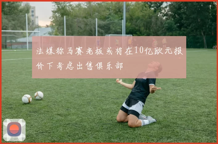 法媒称马赛老板或将在10亿欧元报价下考虑出售俱乐部