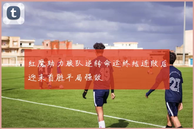 红魔助力狼队逆转命运终结连败后迎来首胜平局强敌