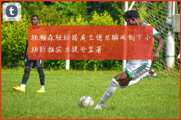 杨瀚森轻松搭肩兰德尔瞬间倒下小杨卧推实力提升显著