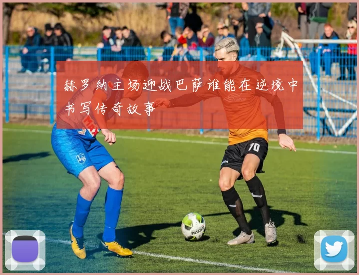 赫罗纳主场迎战巴萨谁能在逆境中书写传奇故事
