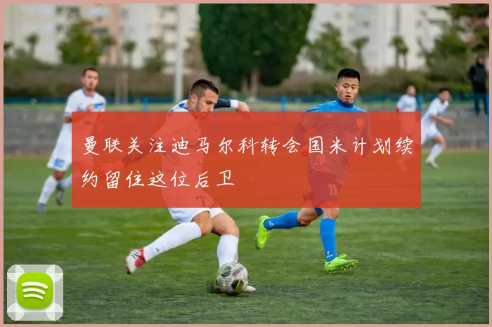 曼联关注迪马尔科转会国米计划续约留住这位后卫