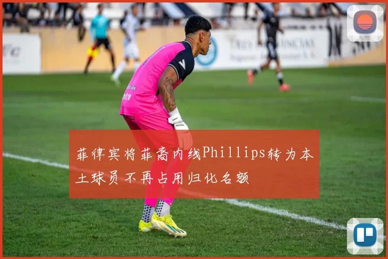 菲律宾将菲裔内线Phillips转为本土球员不再占用归化名额