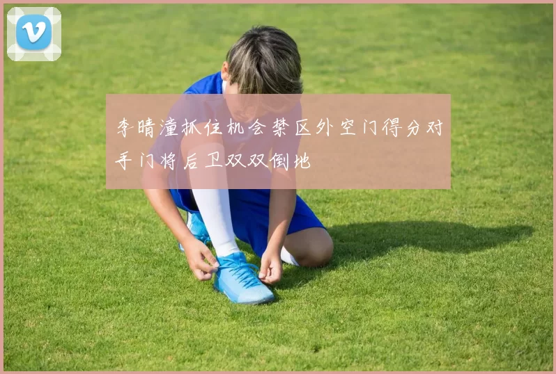 李晴潼抓住机会禁区外空门得分对手门将后卫双双倒地