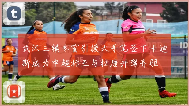 武汉三镇冬窗引援大手笔签下卡迪斯成为中超标王与拉唐并驾齐驱