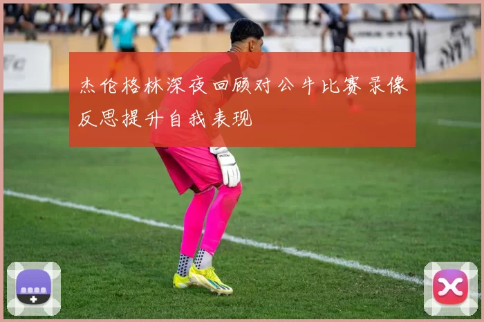 杰伦格林深夜回顾对公牛比赛录像反思提升自我表现