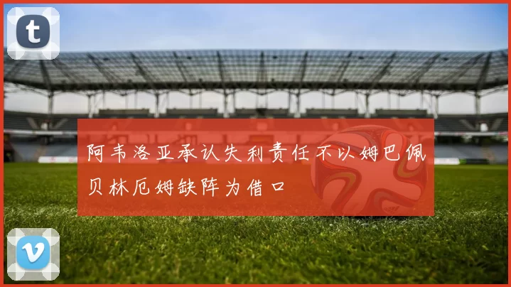 阿韦洛亚承认失利责任不以姆巴佩贝林厄姆缺阵为借口