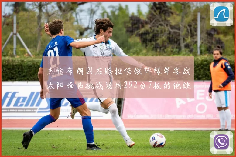 杰伦布朗因右膝挫伤缺阵绿军客战太阳面临挑战场均292分7板的他缺席影响大