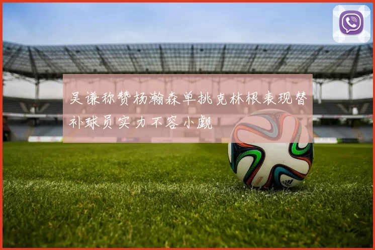 吴谦称赞杨瀚森单挑克林根表现替补球员实力不容小觑