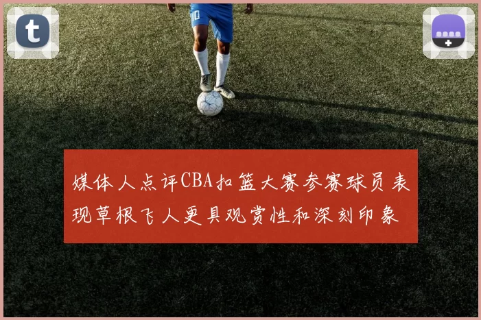 媒体人点评CBA扣篮大赛参赛球员表现草根飞人更具观赏性和深刻印象
