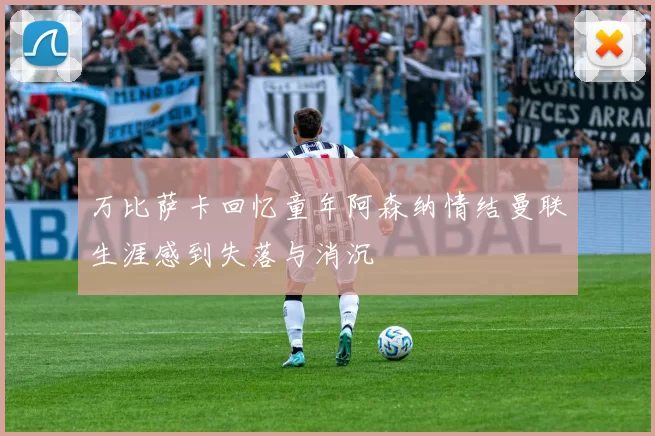 万比萨卡回忆童年阿森纳情结曼联生涯感到失落与消沉