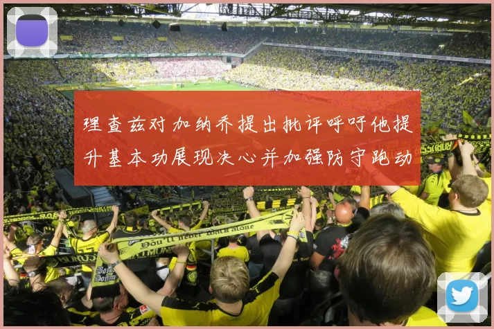 理查兹对加纳乔提出批评呼吁他提升基本功展现决心并加强防守跑动能力