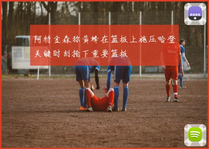 阿特金森称黄蜂在篮板上施压哈登关键时刻抢下重要篮板