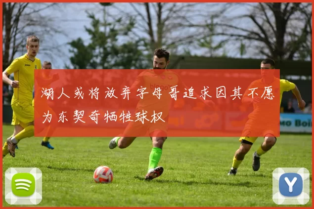 湖人或将放弃字母哥追求因其不愿为东契奇牺牲球权