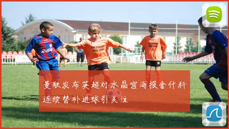 曼联发布英超对水晶宫海报舍什科连续替补进球引关注