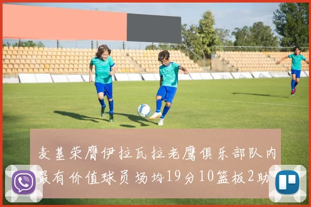 麦基荣膺伊拉瓦拉老鹰俱乐部队内最有价值球员场均19分10篮板2助攻成队内最佳