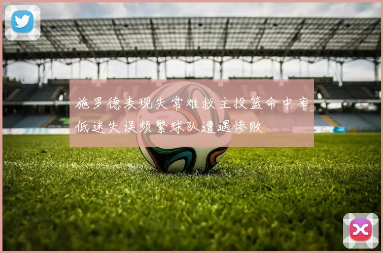施罗德表现失常难救主投篮命中率低迷失误频繁球队遭遇惨败