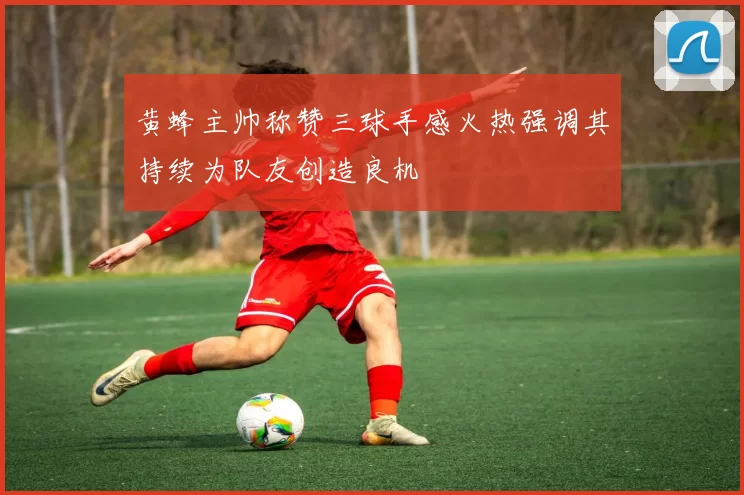 黄蜂主帅称赞三球手感火热强调其持续为队友创造良机