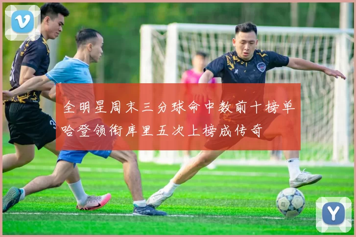 全明星周末三分球命中数前十榜单哈登领衔库里五次上榜成传奇