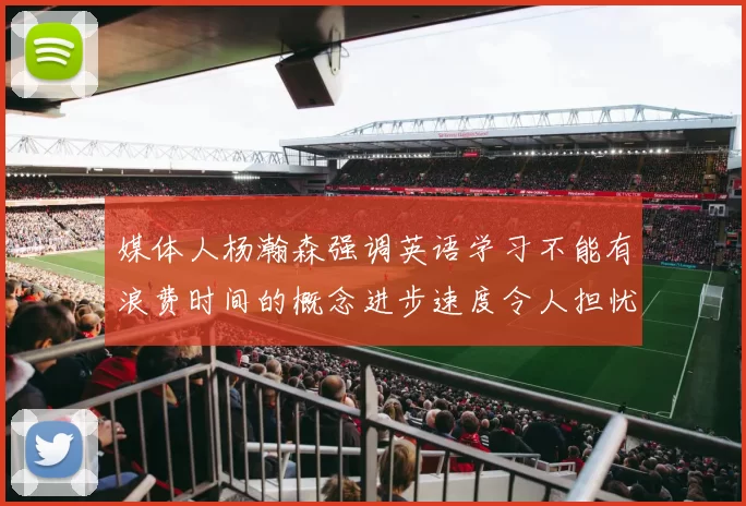 媒体人杨瀚森强调英语学习不能有浪费时间的概念进步速度令人担忧