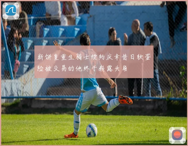 新饼皇重生骑士续约庆幸昔日软蛋险被交易的他终于崭露头角
